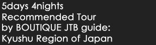 5days 4nights Recommended Tour by BOUTIQUE JTB guide: Kyushu Region of Japan